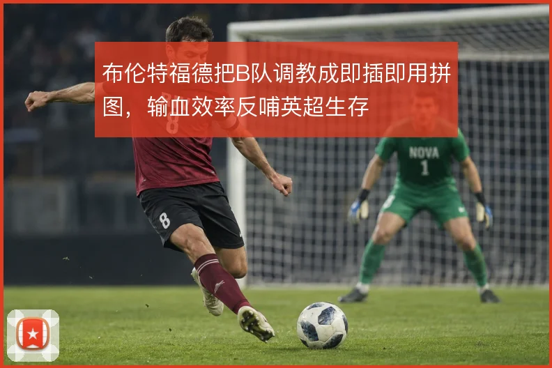 布伦特福德把B队调教成即插即用拼图,输血效率反哺英超生存