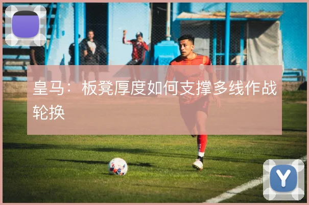 皇马:板凳厚度如何支撑多线作战轮换
