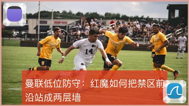 曼联低位防守:红魔如何把禁区前沿站成两层墙