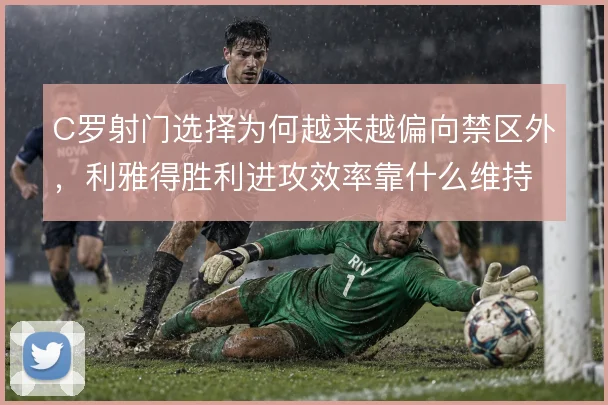 C罗射门选择为何越来越偏向禁区外，利雅得胜利进攻效率靠什么维持