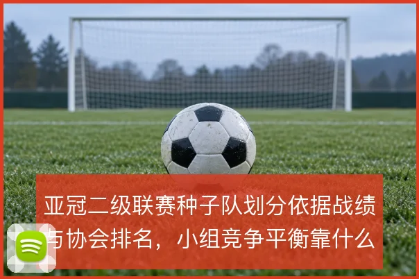 亚冠二级联赛种子队划分依据战绩与协会排名,小组竞争平衡靠什么撑住