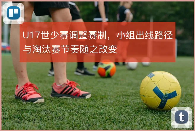 U17世少赛调整赛制,小组出线路径与淘汰赛节奏随之改变