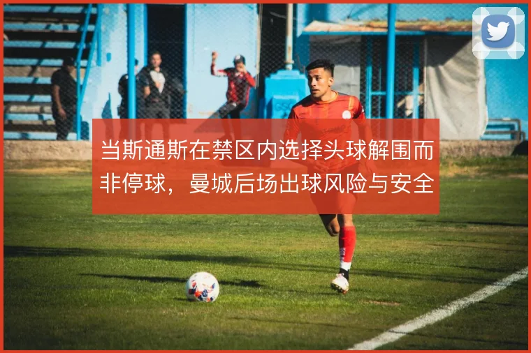 当斯通斯在禁区内选择头球解围而非停球，曼城后场出球风险与安全如何取舍