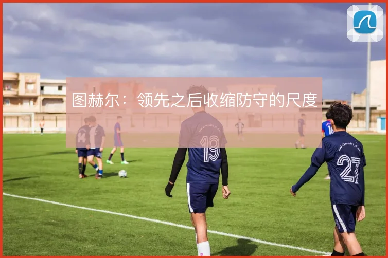 图赫尔：领先之后收缩防守的尺度