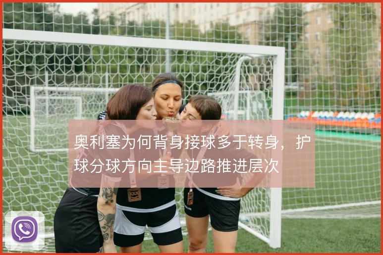 奥利塞为何背身接球多于转身,护球分球方向主导边路推进层次