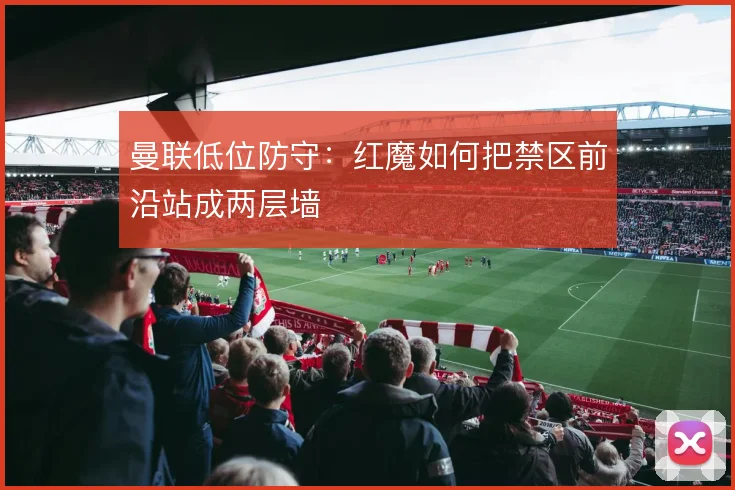 曼联低位防守:红魔如何把禁区前沿站成两层墙