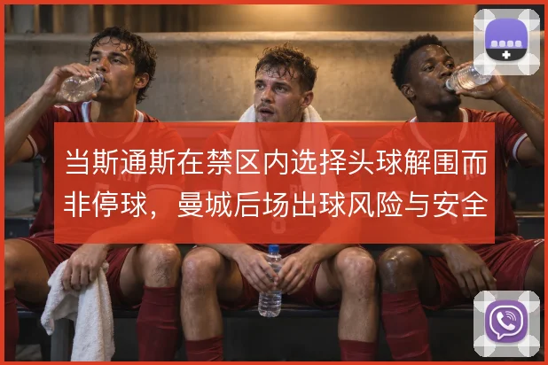 当斯通斯在禁区内选择头球解围而非停球，曼城后场出球风险与安全如何取舍