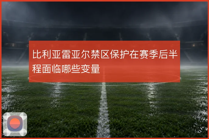 比利亚雷亚尔禁区保护在赛季后半程面临哪些变量