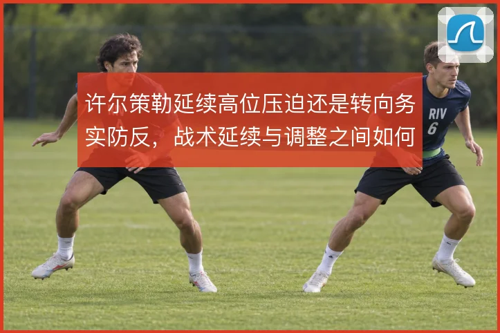 许尔策勒延续高位压迫还是转向务实防反,战术延续与调整之间如何取舍