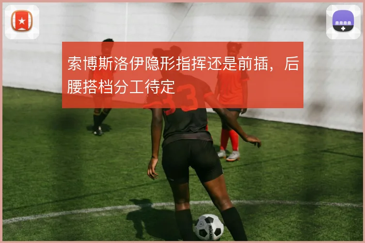 索博斯洛伊隐形指挥还是前插,后腰搭档分工待定