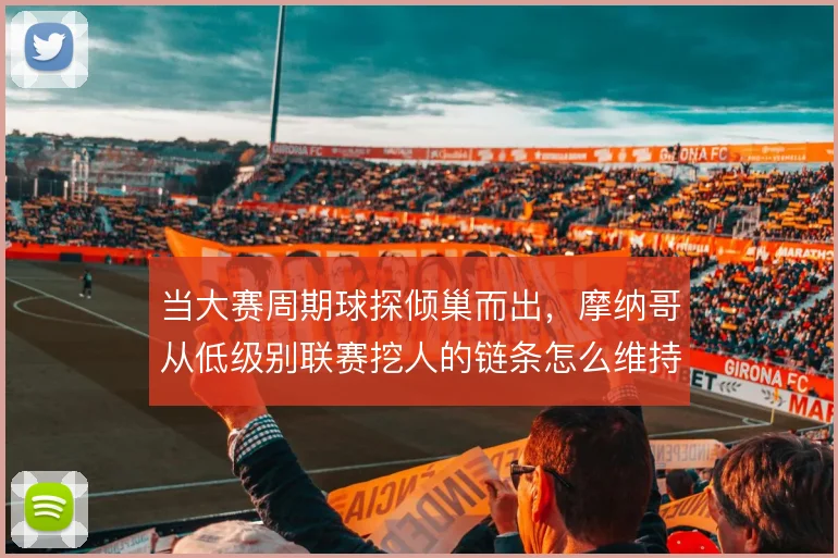 当大赛周期球探倾巢而出，摩纳哥从低级别联赛挖人的链条怎么维持