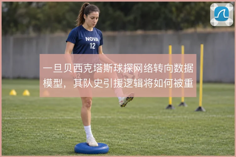 一旦贝西克塔斯球探网络转向数据模型,其队史引援逻辑将如何被重塑