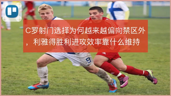 C罗射门选择为何越来越偏向禁区外，利雅得胜利进攻效率靠什么维持