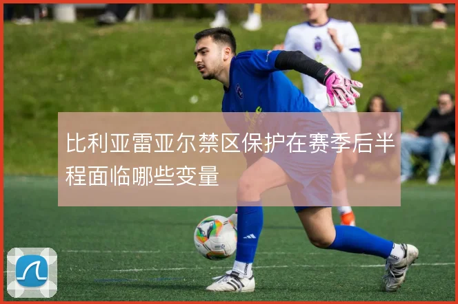 比利亚雷亚尔禁区保护在赛季后半程面临哪些变量