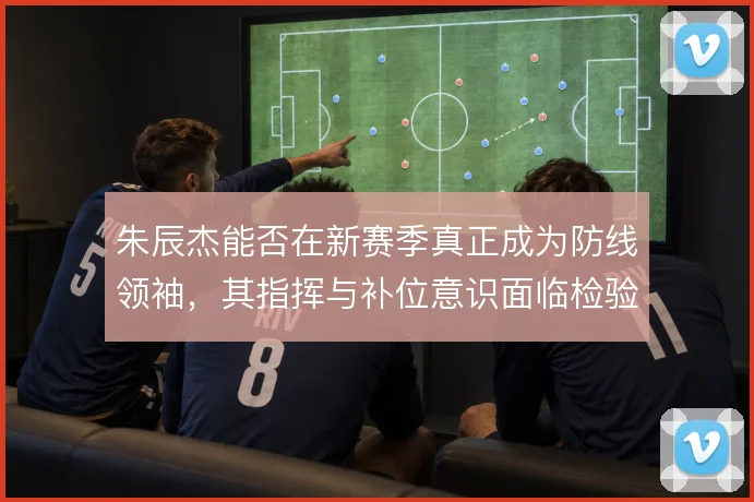 朱辰杰能否在新赛季真正成为防线领袖，其指挥与补位意识面临检验