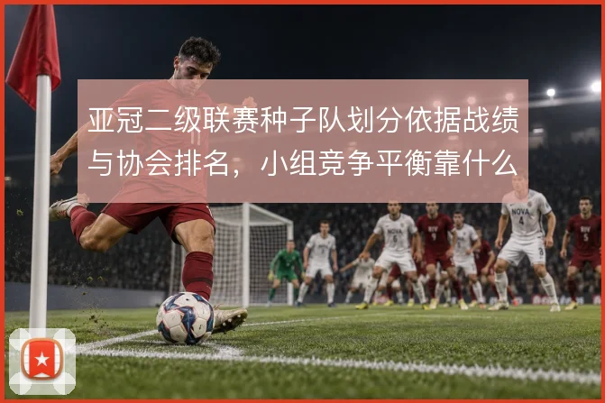 亚冠二级联赛种子队划分依据战绩与协会排名，小组竞争平衡靠什么撑住
