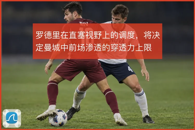 罗德里在直塞视野上的调度,将决定曼城中前场渗透的穿透力上限