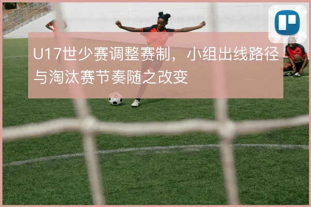 U17世少赛调整赛制,小组出线路径与淘汰赛节奏随之改变