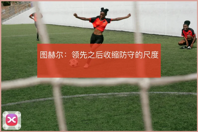 图赫尔：领先之后收缩防守的尺度