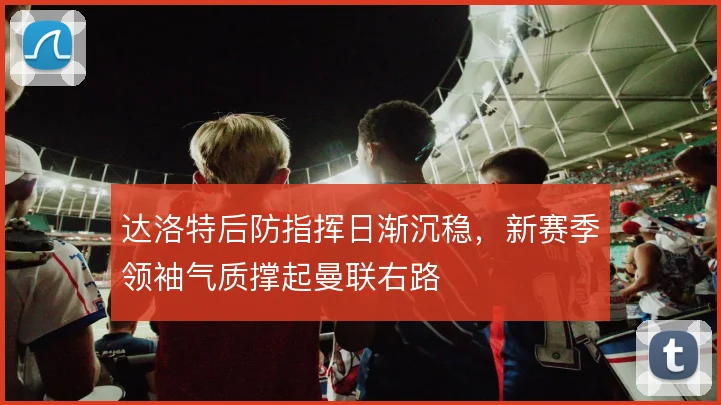 达洛特后防指挥日渐沉稳，新赛季领袖气质撑起曼联右路